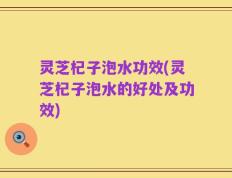 灵芝杞子泡水功效(灵芝杞子泡水的好处及功效)