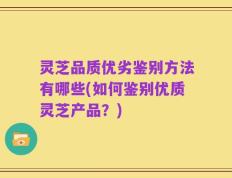 灵芝品质优劣鉴别方法有哪些(如何鉴别优质灵芝产品？)