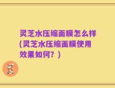 灵芝水压缩面膜怎么样(灵芝水压缩面膜使用效果如何？)