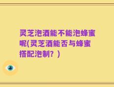 灵芝泡酒能不能泡蜂蜜呢(灵芝酒能否与蜂蜜搭配泡制？)