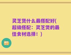 灵芝煲什么最搭配好(超级搭配：灵芝煲的最佳食材选择！)