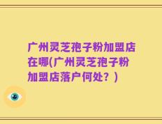 广州灵芝孢子粉加盟店在哪(广州灵芝孢子粉加盟店落户何处？)