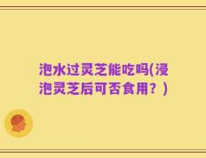 泡水过灵芝能吃吗(浸泡灵芝后可否食用？)