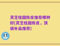 灵芝桂圆陈皮推荐哪种好(灵芝桂圆陈皮，顶级补品推荐)