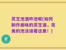 灵芝泡酒咋泡呢(如何制作美味的灵芝酒，完美的泡法请看这里！)