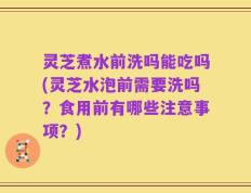 灵芝煮水前洗吗能吃吗(灵芝水泡前需要洗吗？食用前有哪些注意事项？)