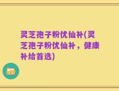 灵芝孢子粉优仙补(灵芝孢子粉优仙补，健康补给首选)