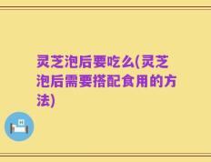 灵芝泡后要吃么(灵芝泡后需要搭配食用的方法)