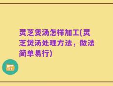 灵芝煲汤怎样加工(灵芝煲汤处理方法，做法简单易行)