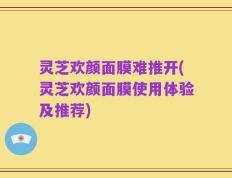灵芝欢颜面膜难推开(灵芝欢颜面膜使用体验及推荐)