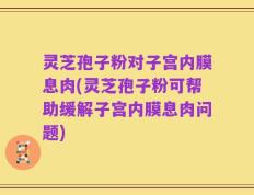 灵芝孢子粉对子宫内膜息肉(灵芝孢子粉可帮助缓解子宫内膜息肉问题)