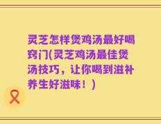 灵芝怎样煲鸡汤最好喝窍门(灵芝鸡汤最佳煲汤技巧，让你喝到滋补养生好滋味！)