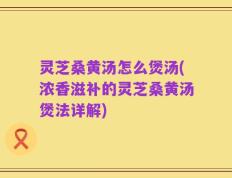 灵芝桑黄汤怎么煲汤(浓香滋补的灵芝桑黄汤煲法详解)