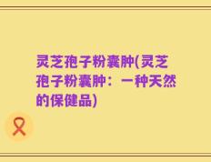灵芝孢子粉囊肿(灵芝孢子粉囊肿：一种天然的保健品)