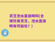灵芝泡水直接喝吗(合理饮用灵芝，泡水直接喝有何益处？)