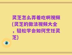 灵芝怎么弄着吃啊视频(灵芝的做法视频大全，轻松学会如何烹饪灵芝)