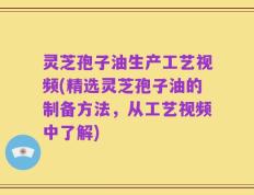 灵芝孢子油生产工艺视频(精选灵芝孢子油的制备方法，从工艺视频中了解)