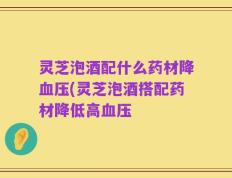 灵芝泡酒配什么药材降血压(灵芝泡酒搭配药材降低高血压