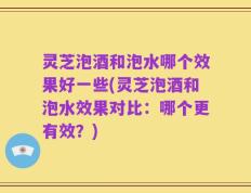 灵芝泡酒和泡水哪个效果好一些(灵芝泡酒和泡水效果对比：哪个更有效？)