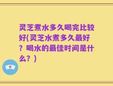 灵芝煮水多久喝完比较好(灵芝水煮多久最好？喝水的最佳时间是什么？)