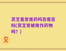 灵芝是常用药吗百度百科(灵芝常被用作药物吗？)