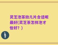 灵芝泡茶放几片合适呢最好(灵芝茶怎样泡才恰好？)
