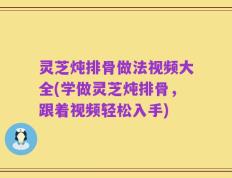 灵芝炖排骨做法视频大全(学做灵芝炖排骨，跟着视频轻松入手)
