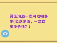 灵芝泡酒一次可以喝多少(灵芝泡酒，一次饮多少合适？)