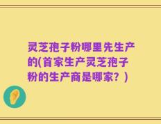 灵芝孢子粉哪里先生产的(首家生产灵芝孢子粉的生产商是哪家？)