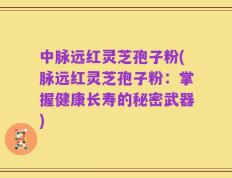 中脉远红灵芝孢子粉(脉远红灵芝孢子粉：掌握健康长寿的秘密武器)