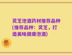 灵芝泡酒药材推荐品种(推荐品种：灵芝，打造美味健康泡酒)