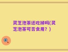 灵芝泡茶还吃掉吗(灵芝泡茶可否食用？)