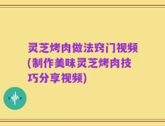 灵芝烤肉做法窍门视频(制作美味灵芝烤肉技巧分享视频)