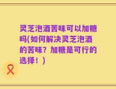 灵芝泡酒苦味可以加糖吗(如何解决灵芝泡酒的苦味？加糖是可行的选择！)