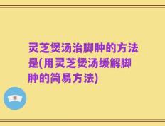 灵芝煲汤治脚肿的方法是(用灵芝煲汤缓解脚肿的简易方法)