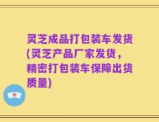 灵芝成品打包装车发货(灵芝产品厂家发货，精密打包装车保障出货质量)