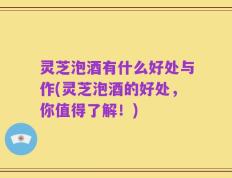 灵芝泡酒有什么好处与作(灵芝泡酒的好处，你值得了解！)