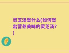 灵芝汤煲什么(如何煲出营养美味的灵芝汤？)