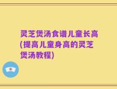 灵芝煲汤食谱儿童长高(提高儿童身高的灵芝煲汤教程)