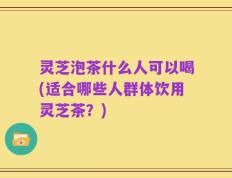 灵芝泡茶什么人可以喝(适合哪些人群体饮用灵芝茶？)