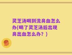 灵芝汤喝到流鼻血怎么办(喝了灵芝汤后出现鼻出血怎么办？)