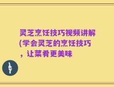 灵芝烹饪技巧视频讲解(学会灵芝的烹饪技巧，让菜肴更美味