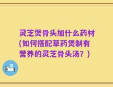 灵芝煲骨头加什么药材(如何搭配草药煲制有营养的灵芝骨头汤？)