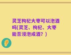 灵芝枸杞大枣可以泡酒吗(灵芝、枸杞、大枣能否浸泡成酒？)