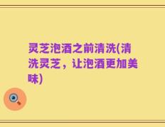 灵芝泡酒之前清洗(清洗灵芝，让泡酒更加美味)
