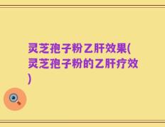 灵芝孢子粉乙肝效果(灵芝孢子粉的乙肝疗效)