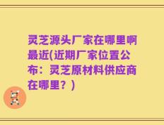 灵芝源头厂家在哪里啊最近(近期厂家位置公布：灵芝原材料供应商在哪里？)
