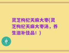 灵芝枸杞天麻大枣(灵芝枸杞天麻大枣汤，养生滋补佳品！)