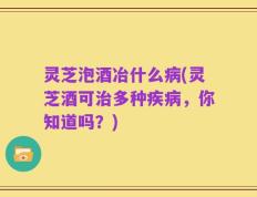 灵芝泡酒冶什么病(灵芝酒可治多种疾病，你知道吗？)