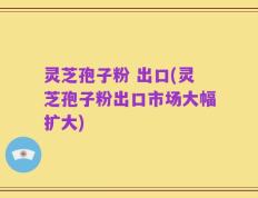 灵芝孢子粉 出口(灵芝孢子粉出口市场大幅扩大)